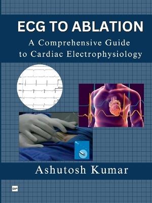 A Comprehensive Guide to Electrophysiology: From ECG to Ablation - Ashutosh Kumar - cover