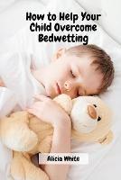 How to Help Your Child Overcome Bedwetting - Alicia White - cover