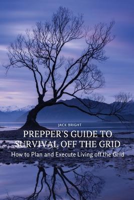 Prepper's Guide to Survival Off the Grid: How to Plan and Execute Living off the Grid - Jack Bright - cover