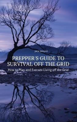 Prepper's Guide to Survival Off the Grid: How to Plan and Execute Living off the Grid - Jack Bright - cover