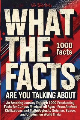 What the Facts Are You Talking About: An Amazing Journey Through 1000 Fascinating Facts for Curious Minds of All Ages - From Ancient Civilizations and Mythologies to Science, Space, and Uncommon World Trivia - Life Daily Style - cover