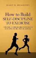How to Build Self-Discipline to Exercise: Practical Techniques and Strategies to Develop a Lifetime Habit of Exercise - Martin Meadows - cover