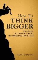 How to Think Bigger: Aim Higher, Get More Motivated, and Accomplish Big Things - Martin Meadows - cover