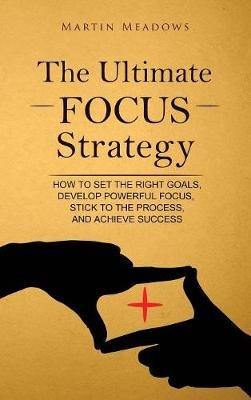 The Ultimate Focus Strategy: How to Set the Right Goals, Develop Powerful Focus, Stick to the Process, and Achieve Success - Martin Meadows - cover