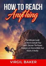 How to Reach Anything: The Ultimate Guide on How to Execute Your Goals, Discover The Proven Strategies on How to Make Your Visions A Reality