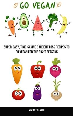 Go Vegan: Super-easy, Time-saving & Weight Loss Recipes to Go Vegan for the Right Reasons - Vincent Banker - cover