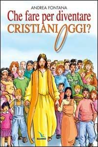 Che fare per diventare cristiani oggi? Nessuno è cristiano per nascita, ma per libera scelta... - Andrea Fontana - copertina