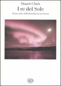 I re del sole. Il racconto dell'astronomia moderna - Stuart Clark - copertina