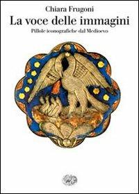 La voce delle immagini. Pillole iconografiche dal Medioevo - Chiara Frugoni - 2