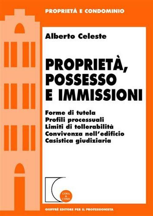 Proprietà, possesso e immissioni. Forme di tutela. Profili processuali. Limiti di tollerabilità. Convivenza nell'edificio. Cassistica giudiziaria - Alberto Celeste - copertina