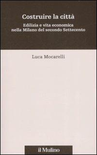 Costruire la città. Edilizia e vita economica nella Milano del secondo Settecento - Luca Mocarelli - copertina