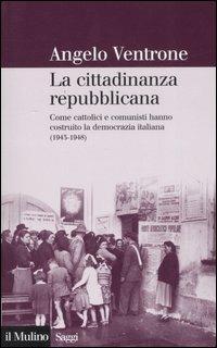 La cittadinanza repubblicana. Come cattolici e comunisti hanno costruito la democrazia italiana (1943-1948) - Angelo Ventrone - copertina