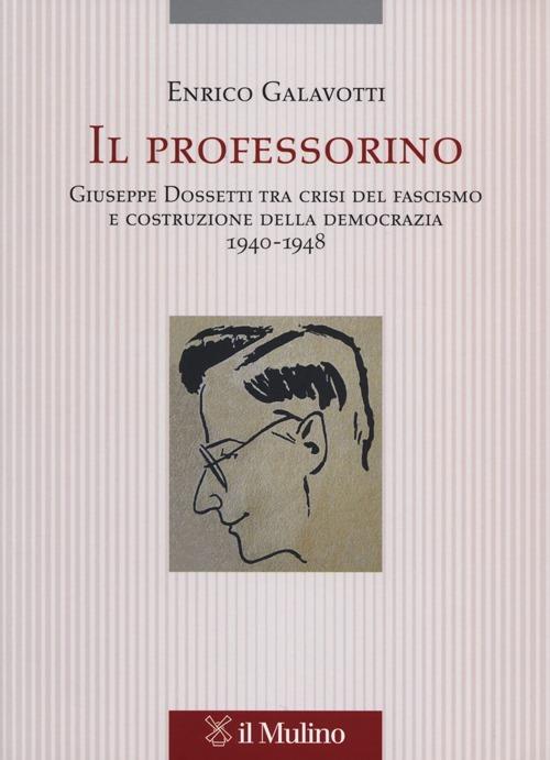Il professorino. Giuseppe Dossetti tra crisi del fascismo e costruzione della democrazia 1940-1948 - Enrico Galavotti - copertina