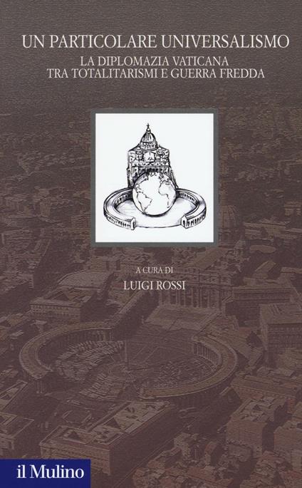Un particolare universalismo. La diplomazia vaticana fra totalitarismi e guerra fredda - copertina