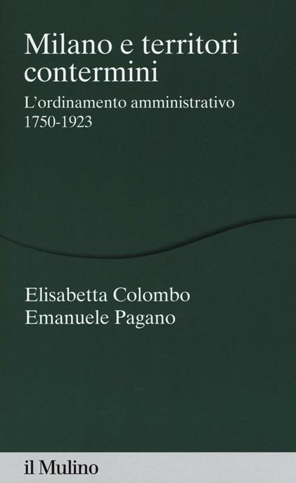 Milano e territori contermini. L'ordinamento amministrativo 1750-1923 -  Elisabetta Colombo, Emanuele Pagano - copertina
