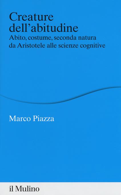 Creature dell'abitudine. Abito, costume, seconda natura da Aristotele alle scienze cognitive - Marco Piazza - copertina