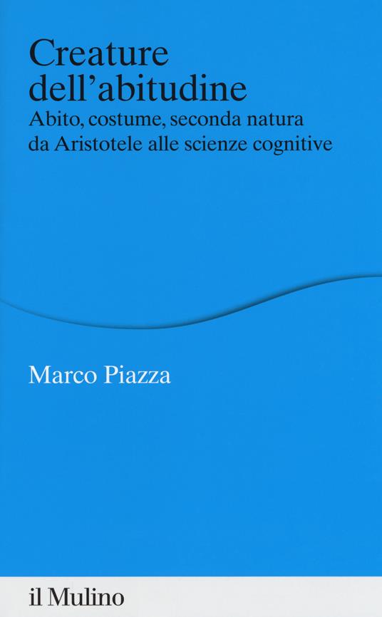 Creature dell'abitudine. Abito, costume, seconda natura da Aristotele alle scienze cognitive - Marco Piazza - copertina