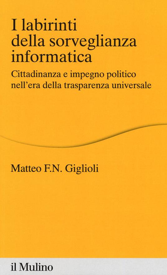 I labirinti della sorveglianza informatica. Cittadinanza e impegno politico nell'era della trasparenza universale - Matteo Giglioli - copertina