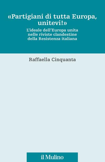 «Partigiani di tutta Europa, unitevi!». L'ideale dell'Europa unita nelle riviste clandestine della Resistenza italiana - Raffaella Cinquanta - copertina