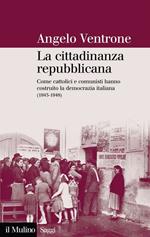 La cittadinanza repubblicana. Come cattolici e comunisti hanno costruito la democrazia italiana (1943-1948)
