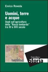 Uomini, terre e acque. Studi sull'agricoltura della «Bassa lombarda» tra il XV e XVII secolo - Enrico Roveda - copertina