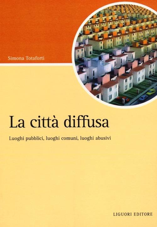 La città diffusa. Luoghi pubblici, luoghi comuni, luoghi abusivi - Simona Totaforti - copertina