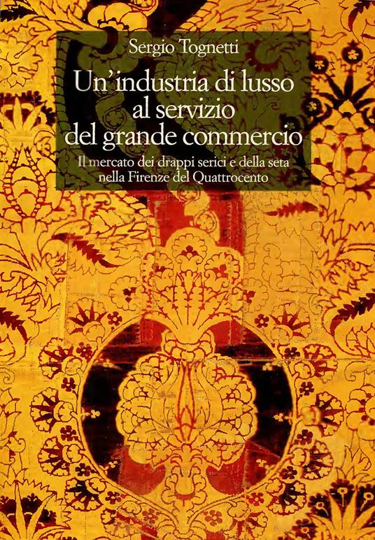 Un'industria di lusso al servizio del grande commercio. Il mercato dei drappi serici e della seta nella Firenze del Quattrocento - Sergio Tognetti - copertina