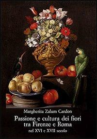 Passione e cultura dei fiori tra Firenze e Roma nel XVI e XVII secolo - Margherita Zalum Cardon - copertina