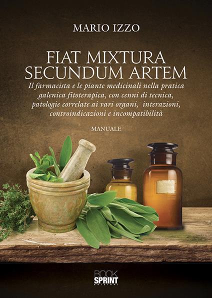 Fiat mixtura secundum artem. Il farmacista e le piante medicinali nella pratica galenica fitoterapica, con cenni di tecnica, patologie correlate ai vari organi, interazioni, controindicazioni e incompatibilità - Mario Izzo - copertina