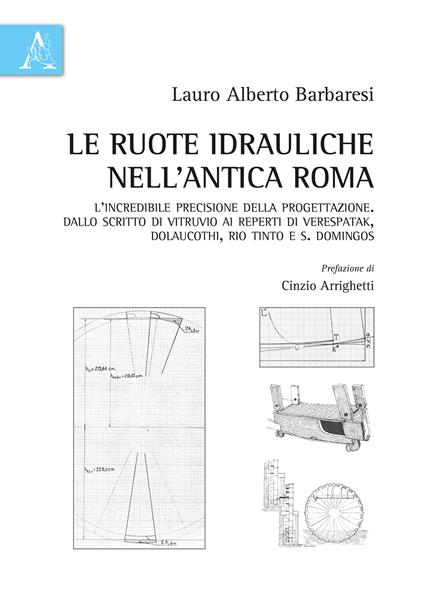 Le ruote idrauliche nell'antica Roma. L'incredibile precisione della progettazione. Dallo scritto di Vitruvio ai reperti di Verespatak, Dolaucothi, Rio Tinto e S. Domingos - Lauro Alberto Barbaresi - copertina