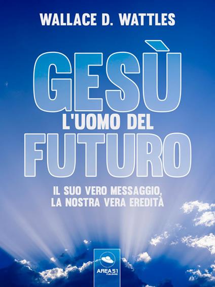 Gesù: l'uomo del futuro. Il suo vero messaggio, la nostra vera eredità - Wallace D. Wattles,Simone Bedetti,Alice Colombi,Luca Martello - ebook