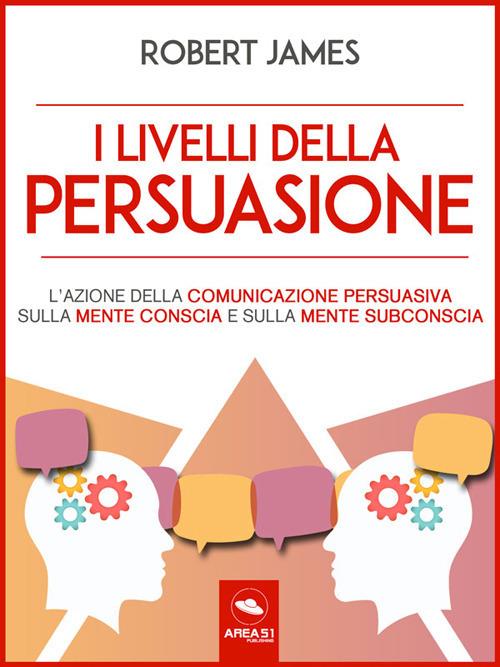 I livelli della persuasione. L'azione della comunicazione persuasiva sulla mente conscia e sulla mente subconscia - Robert James - ebook