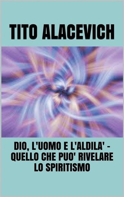 Dio, l'uomo e l'aldilà. Quello che può rivelare lo spiritismo - Tito Alacevich - ebook
