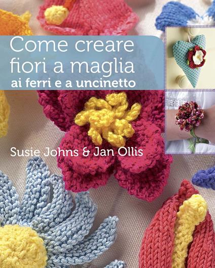 Come creare fiori a maglia, ai ferri e a uncinetto. Ediz. a colori - Susie Johns,Jan Ollis - copertina