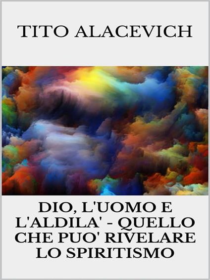 Dio, l'uomo e l'aldilà. Quello che può rivelare lo spiritismo - Tito Alacevich - ebook