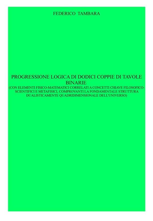Progressione logica di dodici coppie di tavole binarie (con elementi fisico-matematici correlati a concetti chiave filosoficoscientifici e metafisici, comprovanti la fondamentale struttura dualisticamente quadridimensionale dell'universo) - Federico Tambara - ebook