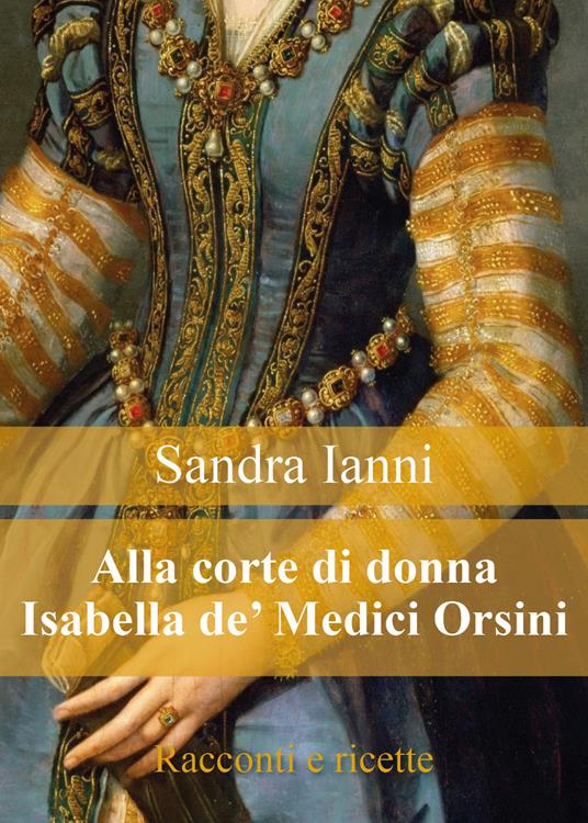 Alla corte di donna Isabella de' Medici Orsini. Racconti e ricette - Sandra Ianni - copertina