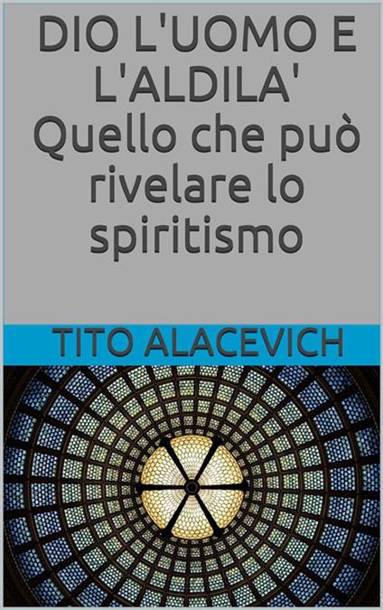 Dio, l'uomo e l'aldilà. Quello che può rivelare lo spiritismo - Tito Alacevich - ebook