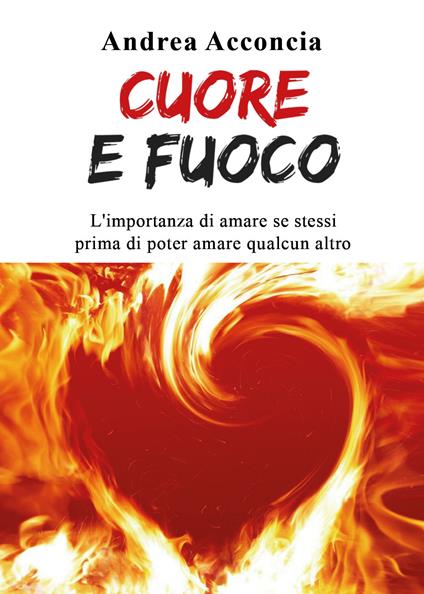 Cuore e fuoco. L'importanza di amare se stessi prima di poter amare qualcun altro - Andrea Acconcia - copertina