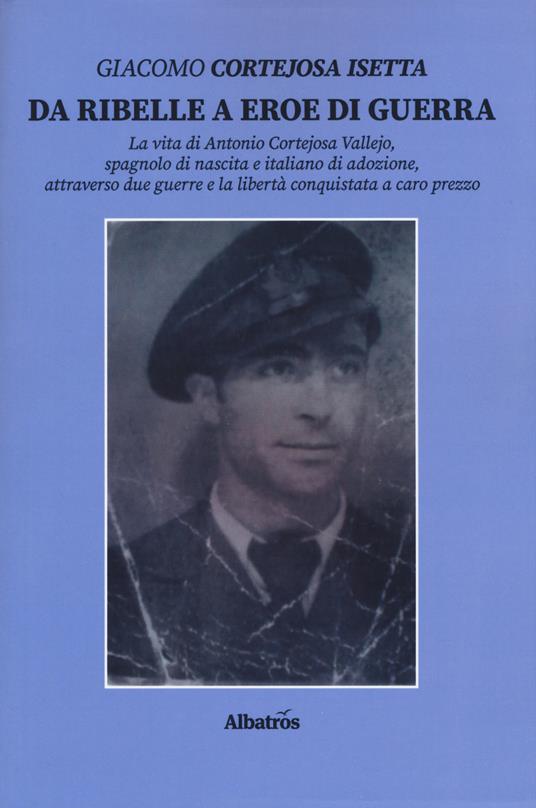 Da ribelle a eroe di guerra. La vita di Antonio Cortejosa Vallejo, spagnolo di nascita e italiano di adozione, attraverso due guerre e la libertà conquistata a caro prezzo - Giacomo Cortejosa Isetta - copertina