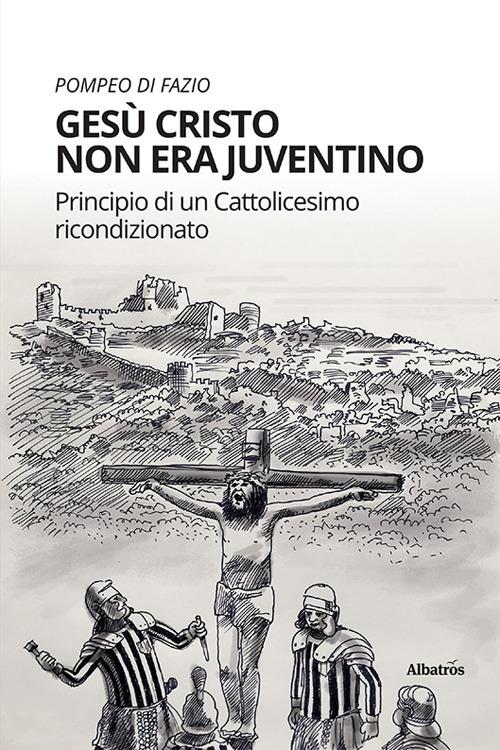 Gesù Cristo non era juventino. Principio di un cattolicesimo ricondizionato - Pompeo Di Fazio - copertina