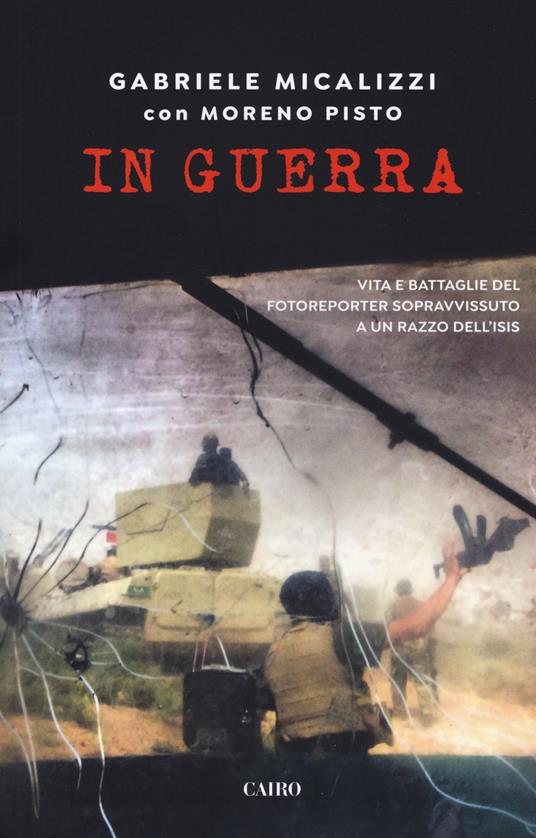 In guerra. Vita e battaglie del fotoreporter sopravvissuto a un razzo dell'Isis - Gabriele Micalizzi,Moreno Pisto - copertina