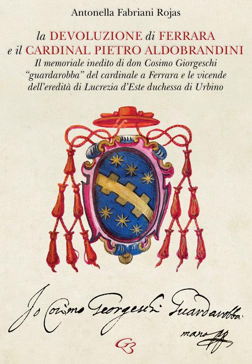 La Devoluzione di Ferrara e il cardinal Pietro Aldobrandini. Il memoriale inedito di don Cosimo Giorgeschi, «guardarobba» del cardinale a Ferrara, e le vicende dell’eredità di Lucrezia d’Este, duchessa di Urbino - Antonella Fabriani Rojas - copertina