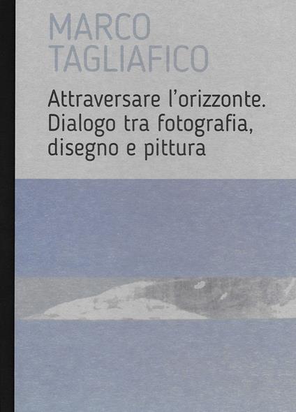Marco Tagliafico. Attraversare l'orizzonte. Dialogo tra fotografia, disegno e pittura. Ediz. italiana e inglese - Marco Tagliafico - copertina