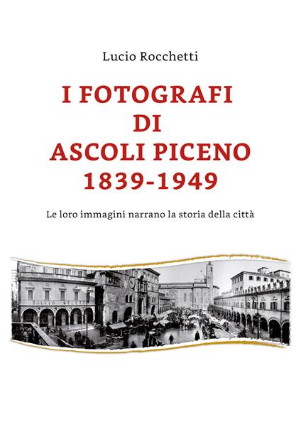 I fotografi di Ascoli Piceno 1839-1949. Le loro immagini narrano la storia della città. Ediz. illustrata - Lucio Rocchetti - copertina