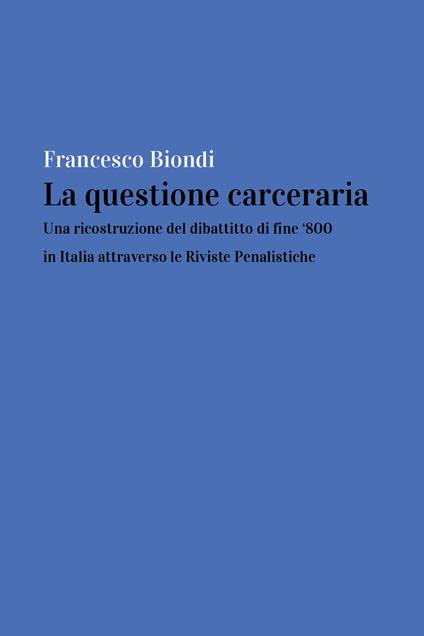 La questione carceraria. Una ricostruzione del dibattito di fine '800 in Italia attraverso le Riviste Penalistiche - Francesco Biondi - copertina