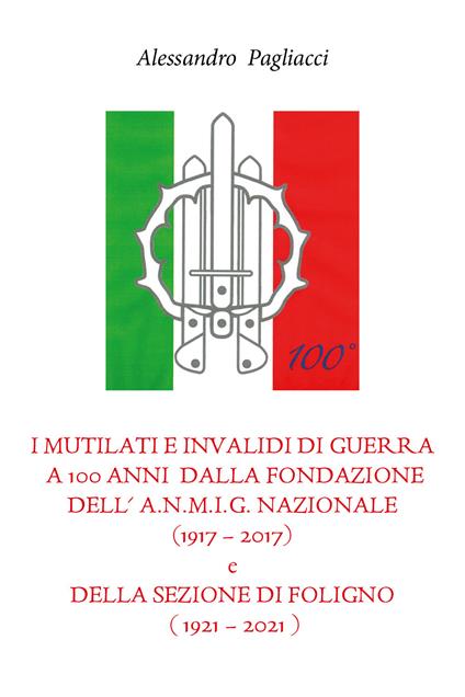I mutilati e invalidi di guerra a 100 anni dalla fondazione dell'A.N.M.I.G. nazionale (1917-2017) e della sezione di Foligno (1921-2021) - Alessandro Pagliacci - copertina