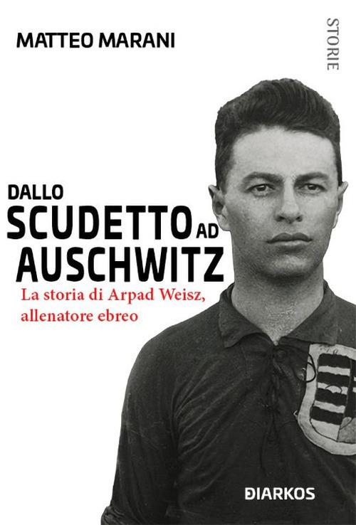 Dallo scudetto ad Auschwitz. La storia di Arpad Weisz, allenatore ebreo - Matteo Marani - copertina