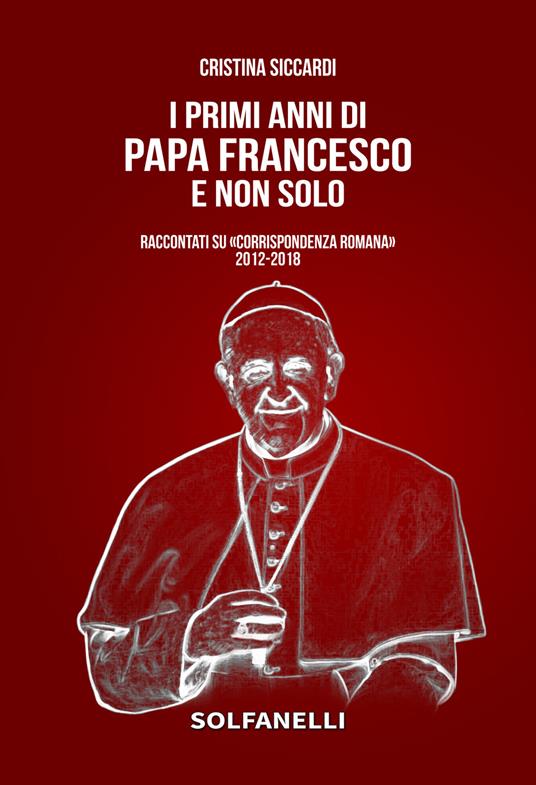 I primi anni di Papa Francesco e non solo. Raccontati su «Corrispondenza Romana» 2012-2018 - Cristina Siccardi - copertina