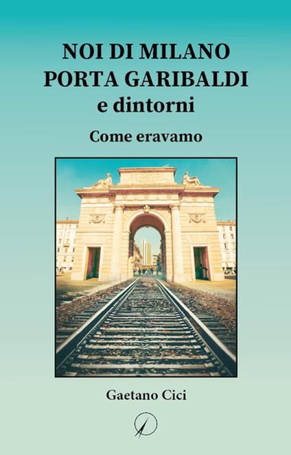 Noi di Milano Porta Garibaldi e dintorni. Come eravamo - Gaetano Cici - copertina